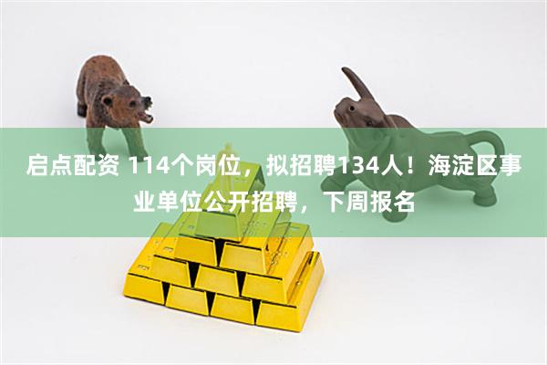 启点配资 114个岗位，拟招聘134人！海淀区事业单位公开招聘，下周报名