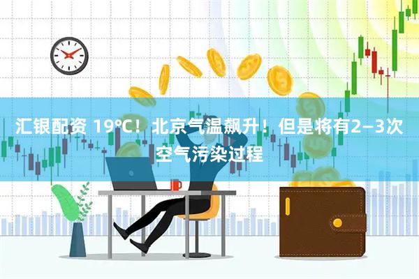 汇银配资 19℃！北京气温飙升！但是将有2—3次空气污染过程