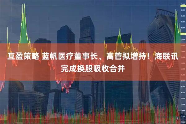 互盈策略 蓝帆医疗董事长、高管拟增持!海联讯完成换股吸收合并