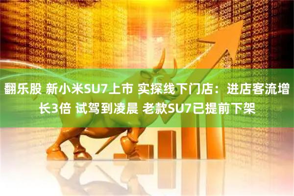 翻乐股 新小米SU7上市 实探线下门店：进店客流增长3倍 试驾到凌晨 老款SU7已提前下架