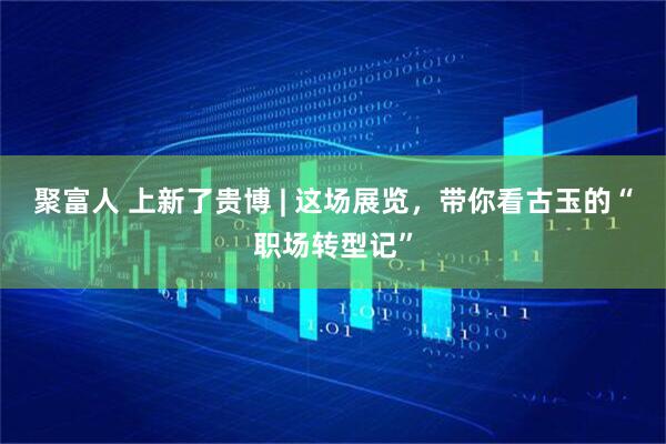 聚富人 上新了贵博 | 这场展览，带你看古玉的“职场转型记”