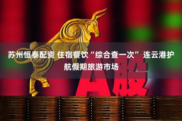 苏州恒泰配资 住宿餐饮“综合查一次” 连云港护航假期旅游市场
