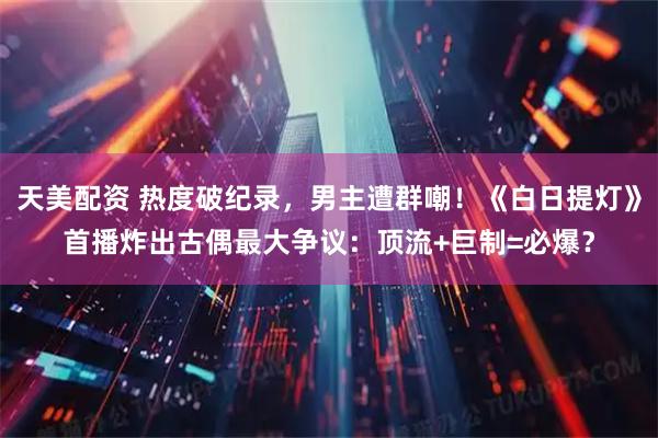 天美配资 热度破纪录，男主遭群嘲！《白日提灯》首播炸出古偶最大争议：顶流+巨制=必爆？