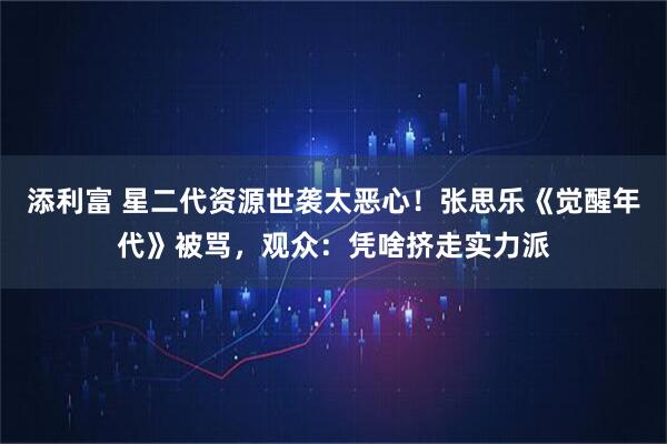 添利富 星二代资源世袭太恶心！张思乐《觉醒年代》被骂，观众：凭啥挤走实力派