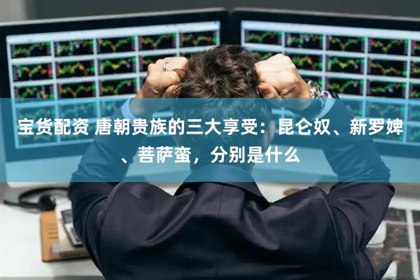 宝货配资 唐朝贵族的三大享受：昆仑奴、新罗婢、菩萨蛮，分别是什么