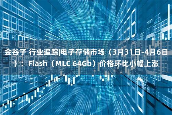 金谷子 行业追踪|电子存储市场（3月31日-4月6日）：Flash（MLC 64Gb）价格环比小幅上涨
