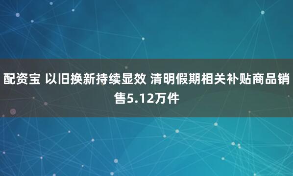 配资宝 以旧换新持续显效 清明假期相关补贴商品销售5.12万件