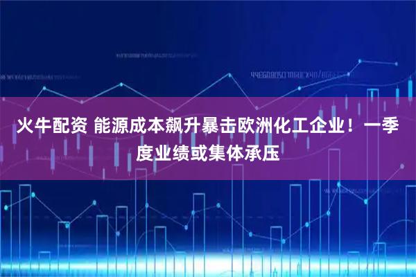 火牛配资 能源成本飙升暴击欧洲化工企业!一季度业绩或集体承压