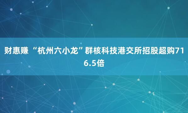 财惠赚 “杭州六小龙”群核科技港交所招股超购716.5倍
