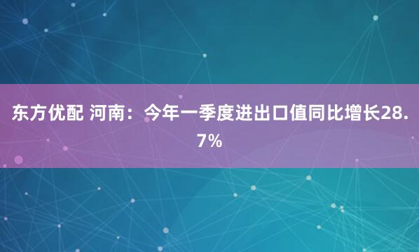 东方优配 河南：今年一季度进出口值同比增长28.7%