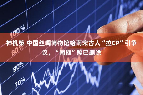 神机策 中国丝绸博物馆给南宋古人“拉CP”引争议，“同框”照已删除