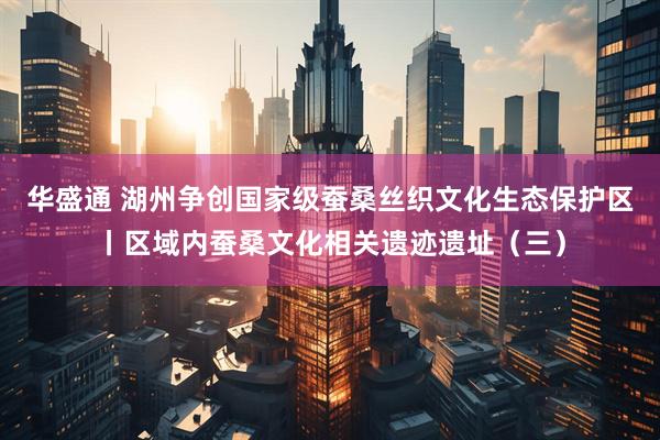 华盛通 湖州争创国家级蚕桑丝织文化生态保护区丨区域内蚕桑文化相关遗迹遗址（三）