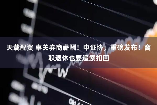 天载配资 事关券商薪酬！中证协，重磅发布！离职退休也要追索扣回