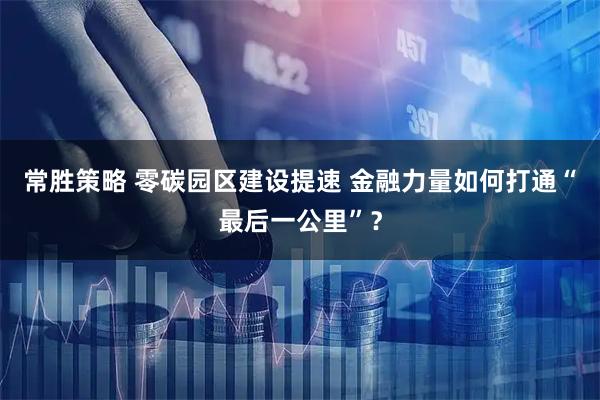常胜策略 零碳园区建设提速 金融力量如何打通“最后一公里”？