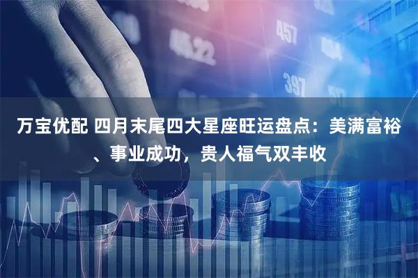 万宝优配 四月末尾四大星座旺运盘点：美满富裕、事业成功，贵人福气双丰收