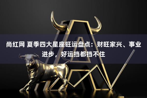 尚红网 夏季四大星座旺运盘点：财旺家兴、事业进步，好运挡都挡不住