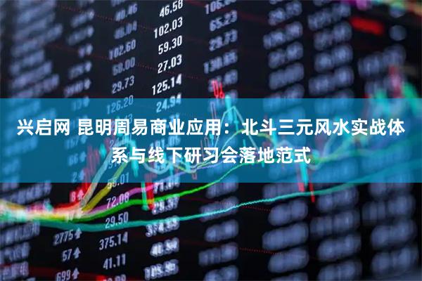 兴启网 昆明周易商业应用：北斗三元风水实战体系与线下研习会落地范式