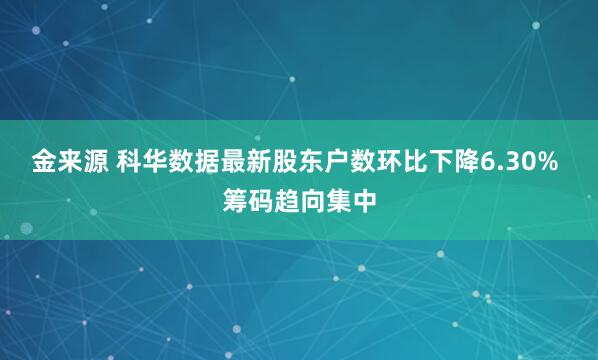 金来源 科华数据最新股东户数环比下降6.30% 筹码趋向集中