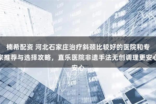 楠希配资 河北石家庄治疗斜颈比较好的医院和专家推荐与选择攻略，直乐医院非遗手法无创调理更安心