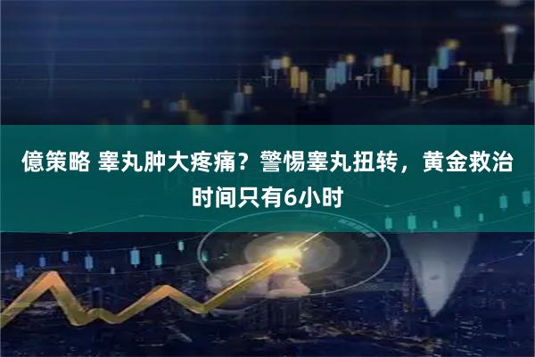 億策略 睾丸肿大疼痛？警惕睾丸扭转，黄金救治时间只有6小时