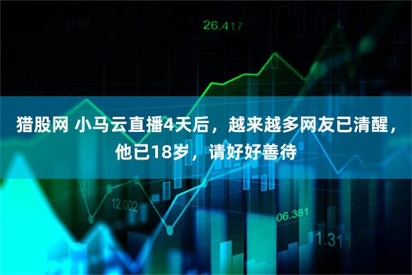 猎股网 小马云直播4天后，越来越多网友已清醒，他已18岁，请好好善待