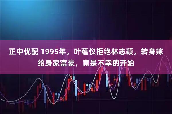 正中优配 1995年，叶蕴仪拒绝林志颖，转身嫁给身家富豪，竟是不幸的开始