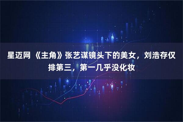 星迈网 《主角》张艺谋镜头下的美女，刘浩存仅排第三，第一几乎没化妆
