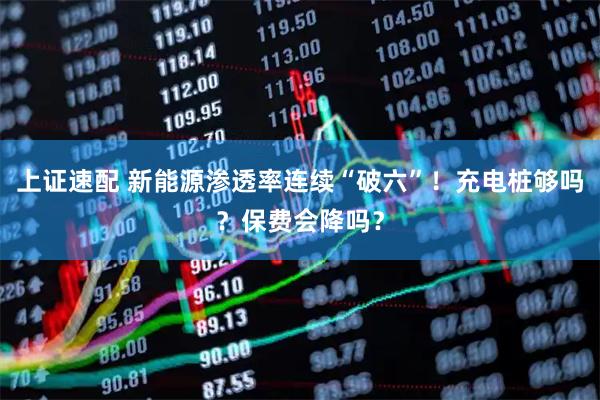 上证速配 新能源渗透率连续“破六”！充电桩够吗？保费会降吗？