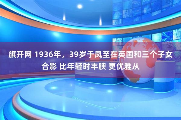 旗开网 1936年，39岁于凤至在英国和三个子女合影 比年轻时丰腴 更优雅从