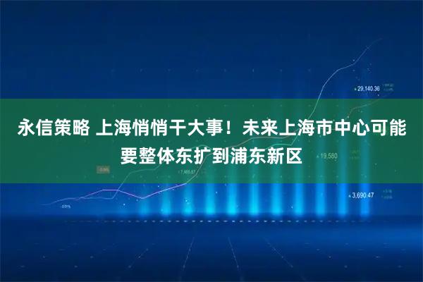 永信策略 上海悄悄干大事！未来上海市中心可能要整体东扩到浦东新区