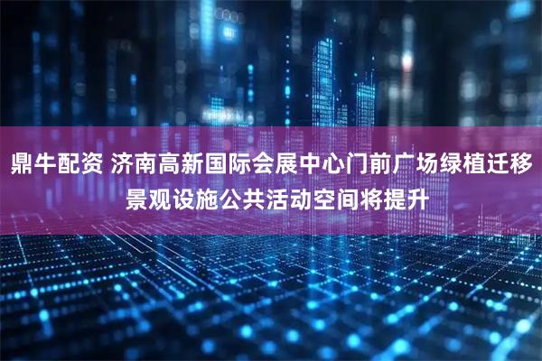 鼎牛配资 济南高新国际会展中心门前广场绿植迁移  景观设施公共活动空间将提升
