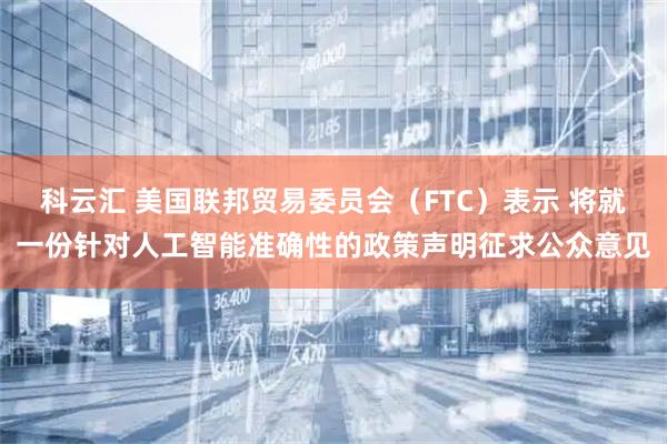 科云汇 美国联邦贸易委员会（FTC）表示 将就一份针对人工智能准确性的政策声明征求公众意见