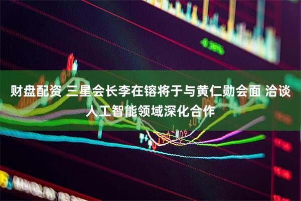 财盘配资 三星会长李在镕将于与黄仁勋会面 洽谈人工智能领域深化合作