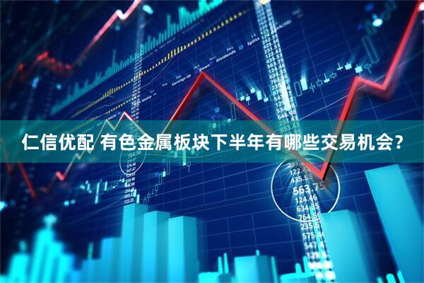 仁信优配 有色金属板块下半年有哪些交易机会？