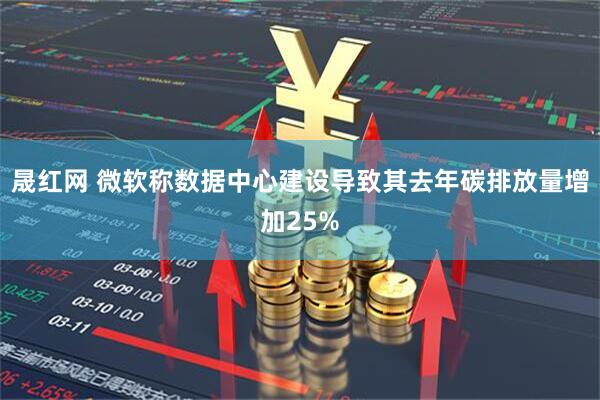 晟红网 微软称数据中心建设导致其去年碳排放量增加25%