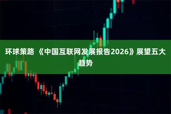 环球策路 《中国互联网发展报告2026》展望五大趋势