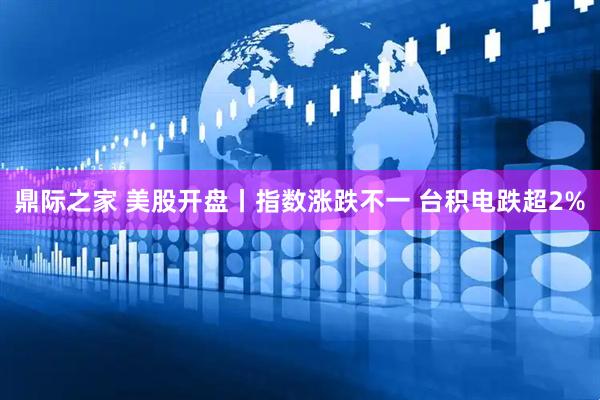 鼎际之家 美股开盘丨指数涨跌不一 台积电跌超2%