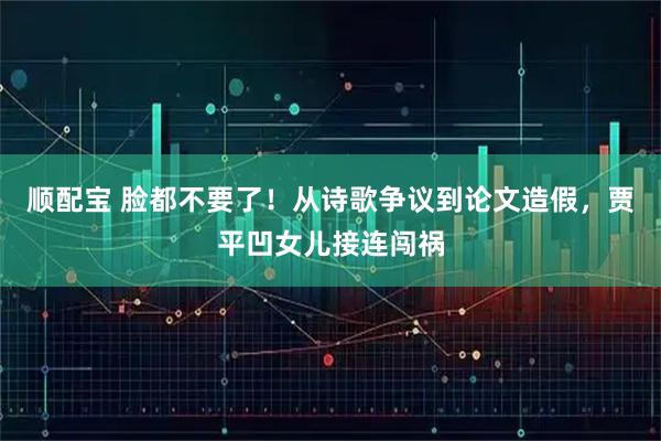 顺配宝 脸都不要了！从诗歌争议到论文造假，贾平凹女儿接连闯祸