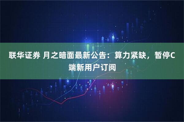 联华证券 月之暗面最新公告：算力紧缺，暂停C端新用户订阅