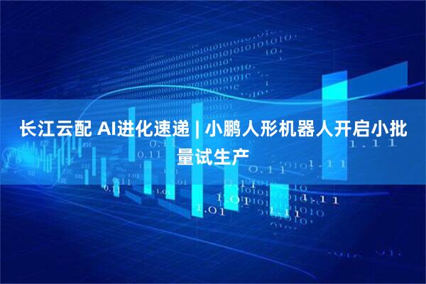 长江云配 AI进化速递 | 小鹏人形机器人开启小批量试生产
