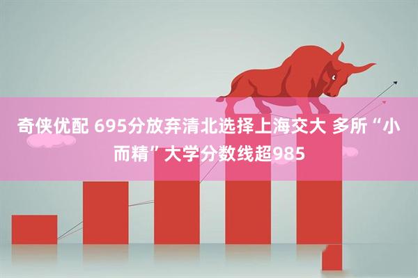 奇侠优配 695分放弃清北选择上海交大 多所“小而精”大学分数线超985