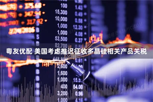 粤友优配 美国考虑推迟征收多晶硅相关产品关税