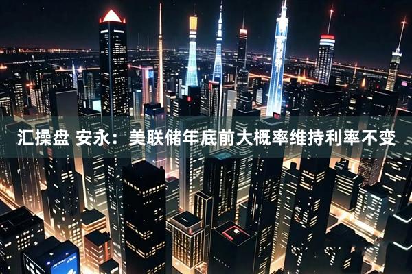 汇操盘 安永：美联储年底前大概率维持利率不变