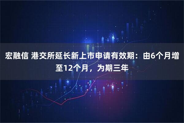 宏融信 港交所延长新上市申请有效期：由6个月增至12个月，为期三年