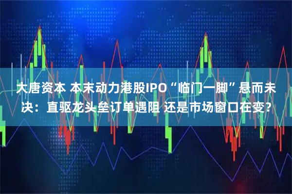 大唐资本 本末动力港股IPO“临门一脚”悬而未决：直驱龙头垒订单遇阻 还是市场窗口在变？
