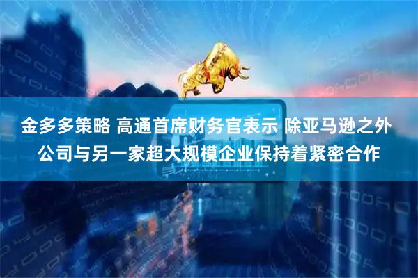 金多多策略 高通首席财务官表示 除亚马逊之外 公司与另一家超大规模企业保持着紧密合作