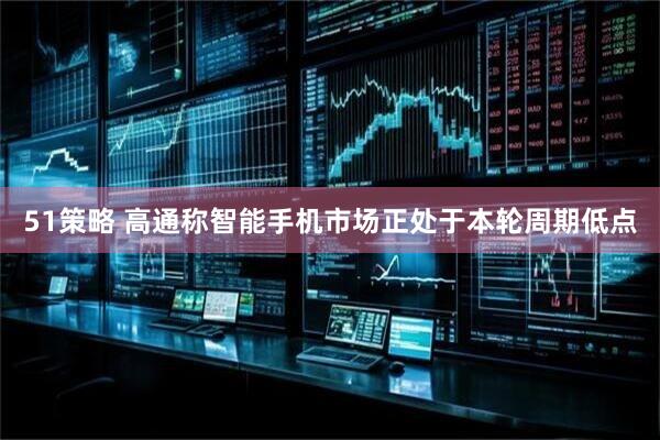 51策略 高通称智能手机市场正处于本轮周期低点